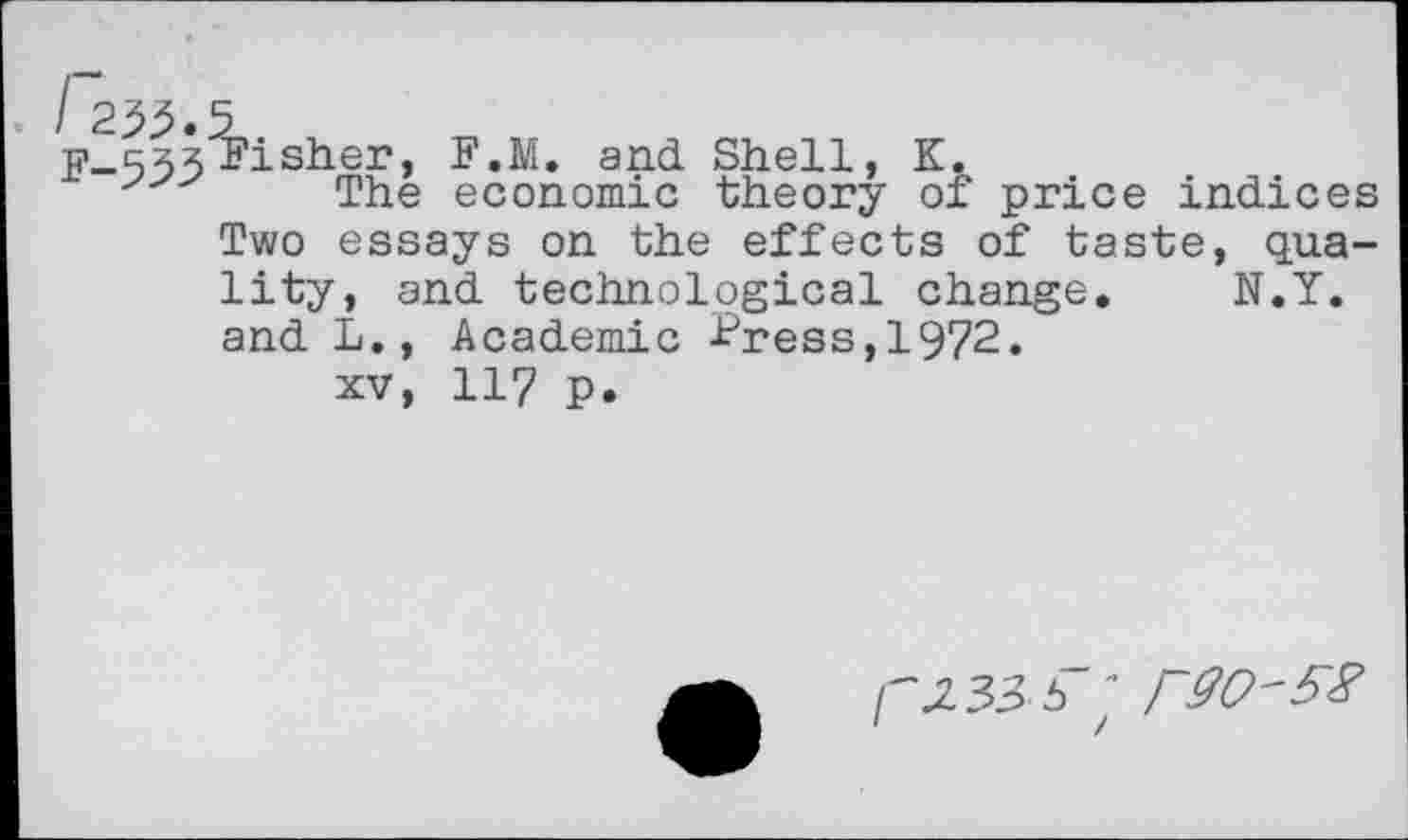 ﻿F-535 Fisher, F.M. and Shell, K.
The economic theory of price indices Two essays on the effects of taste, quality, and technological change. N.Y. and L., Academic Fress,1972.
xv, 117 p.
O’S3-6"'
